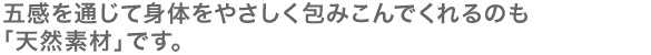 五感を通じて身体をやさしく包みこんでくれるのも「天然素材」です。