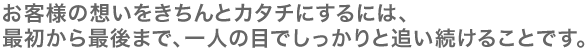 お客様の想いをきちんとカタチにするには、 最初から最後まで、一人の目でしっかりと追い続けることです。