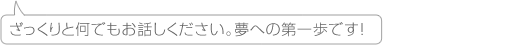 ざっくりと何でもお話しください。夢への第一歩です!